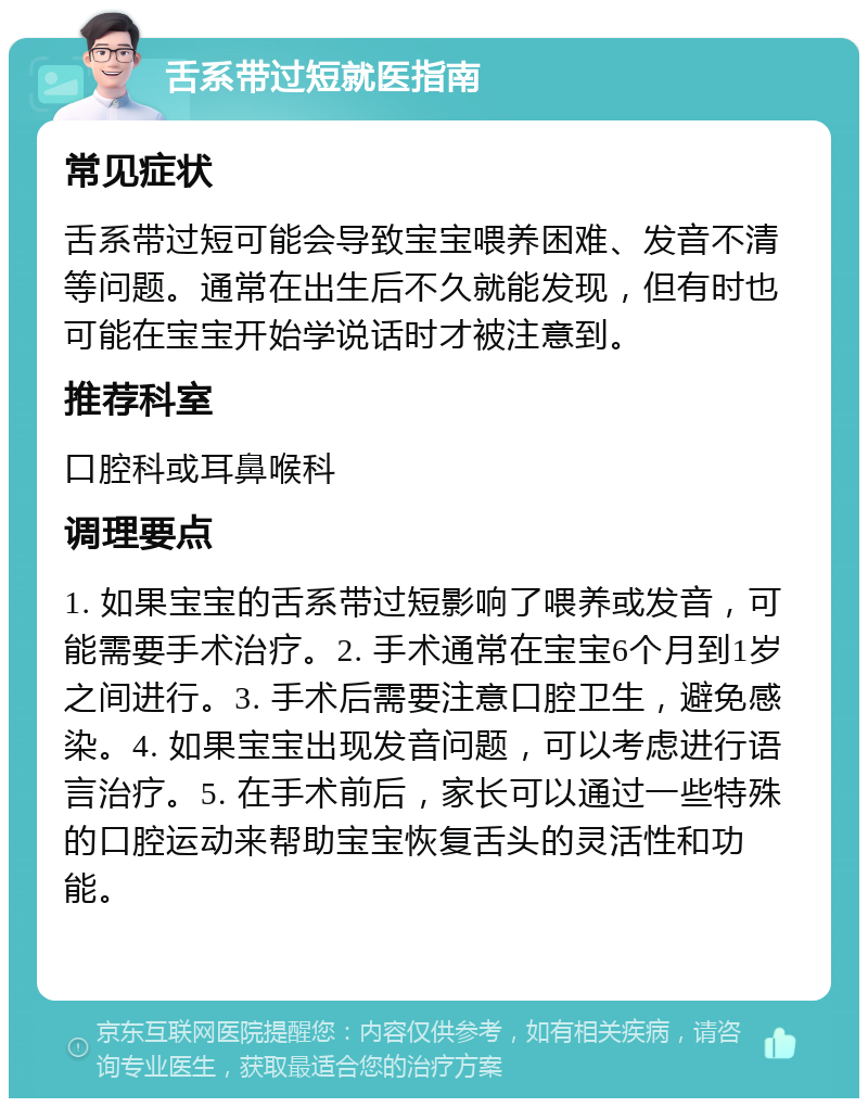 舌系带过短就医指南 常见症状 舌系带过短可能会导致宝宝喂养困难、发音不清等问题。通常在出生后不久就能发现，但有时也可能在宝宝开始学说话时才被注意到。 推荐科室 口腔科或耳鼻喉科 调理要点 1. 如果宝宝的舌系带过短影响了喂养或发音，可能需要手术治疗。2. 手术通常在宝宝6个月到1岁之间进行。3. 手术后需要注意口腔卫生，避免感染。4. 如果宝宝出现发音问题，可以考虑进行语言治疗。5. 在手术前后，家长可以通过一些特殊的口腔运动来帮助宝宝恢复舌头的灵活性和功能。