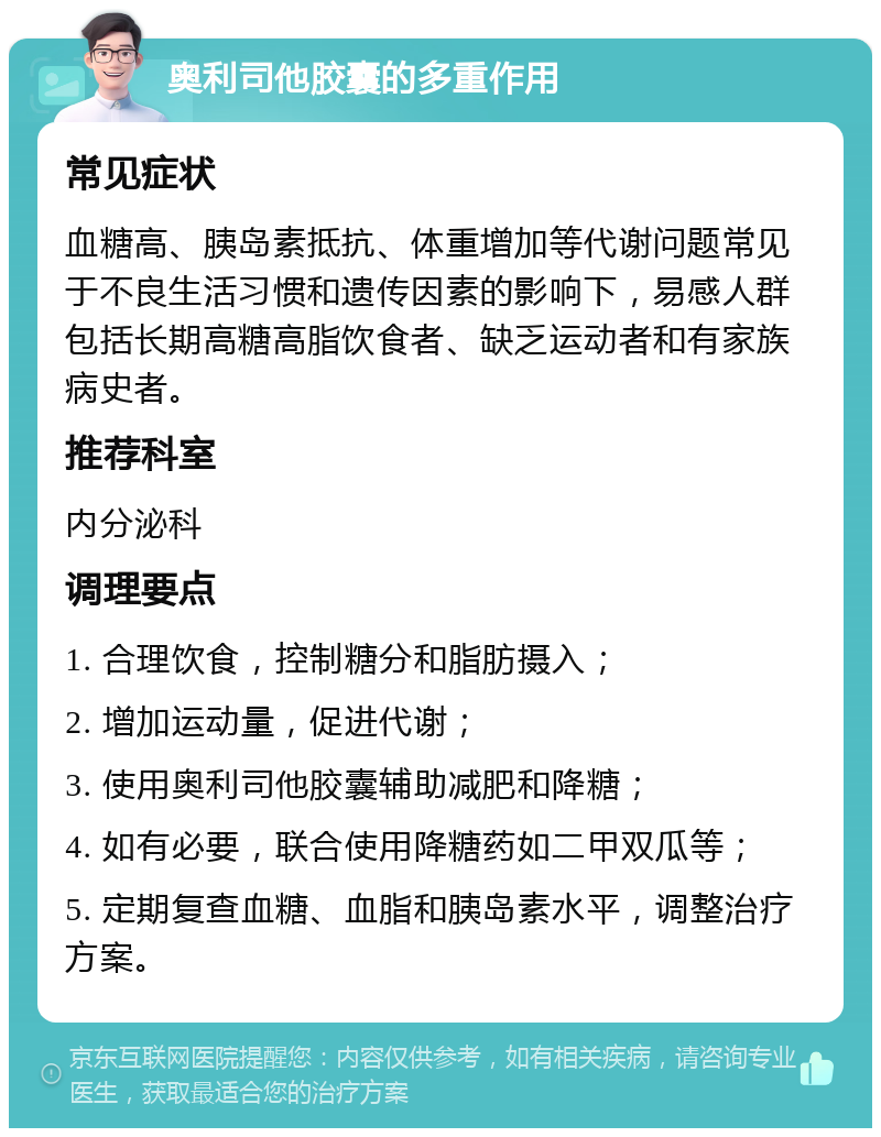 奥利司他胶囊的多重作用 常见症状 血糖高、胰岛素抵抗、体重增加等代谢问题常见于不良生活习惯和遗传因素的影响下，易感人群包括长期高糖高脂饮食者、缺乏运动者和有家族病史者。 推荐科室 内分泌科 调理要点 1. 合理饮食，控制糖分和脂肪摄入； 2. 增加运动量，促进代谢； 3. 使用奥利司他胶囊辅助减肥和降糖； 4. 如有必要，联合使用降糖药如二甲双瓜等； 5. 定期复查血糖、血脂和胰岛素水平，调整治疗方案。