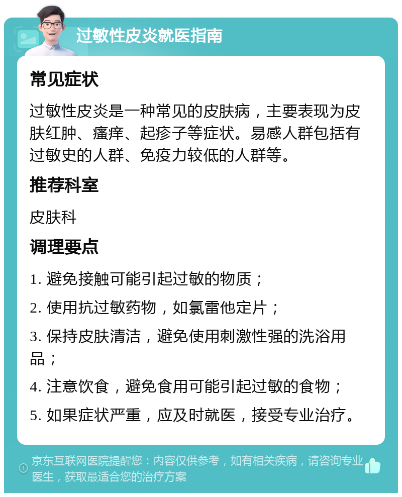 过敏性皮炎就医指南 常见症状 过敏性皮炎是一种常见的皮肤病，主要表现为皮肤红肿、瘙痒、起疹子等症状。易感人群包括有过敏史的人群、免疫力较低的人群等。 推荐科室 皮肤科 调理要点 1. 避免接触可能引起过敏的物质； 2. 使用抗过敏药物，如氯雷他定片； 3. 保持皮肤清洁，避免使用刺激性强的洗浴用品； 4. 注意饮食，避免食用可能引起过敏的食物； 5. 如果症状严重，应及时就医，接受专业治疗。