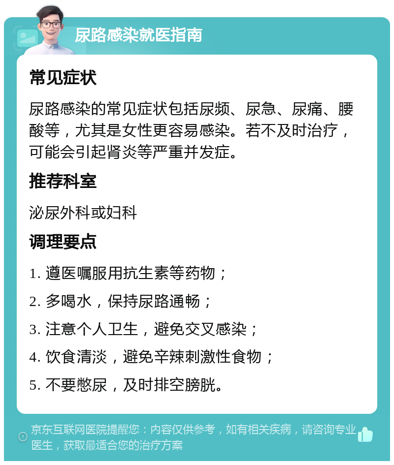 尿路感染就医指南 常见症状 尿路感染的常见症状包括尿频、尿急、尿痛、腰酸等，尤其是女性更容易感染。若不及时治疗，可能会引起肾炎等严重并发症。 推荐科室 泌尿外科或妇科 调理要点 1. 遵医嘱服用抗生素等药物； 2. 多喝水，保持尿路通畅； 3. 注意个人卫生，避免交叉感染； 4. 饮食清淡，避免辛辣刺激性食物； 5. 不要憋尿，及时排空膀胱。