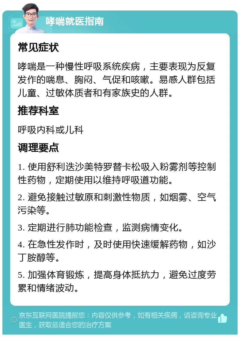 哮喘就医指南 常见症状 哮喘是一种慢性呼吸系统疾病，主要表现为反复发作的喘息、胸闷、气促和咳嗽。易感人群包括儿童、过敏体质者和有家族史的人群。 推荐科室 呼吸内科或儿科 调理要点 1. 使用舒利迭沙美特罗替卡松吸入粉雾剂等控制性药物，定期使用以维持呼吸道功能。 2. 避免接触过敏原和刺激性物质，如烟雾、空气污染等。 3. 定期进行肺功能检查，监测病情变化。 4. 在急性发作时，及时使用快速缓解药物，如沙丁胺醇等。 5. 加强体育锻炼，提高身体抵抗力，避免过度劳累和情绪波动。