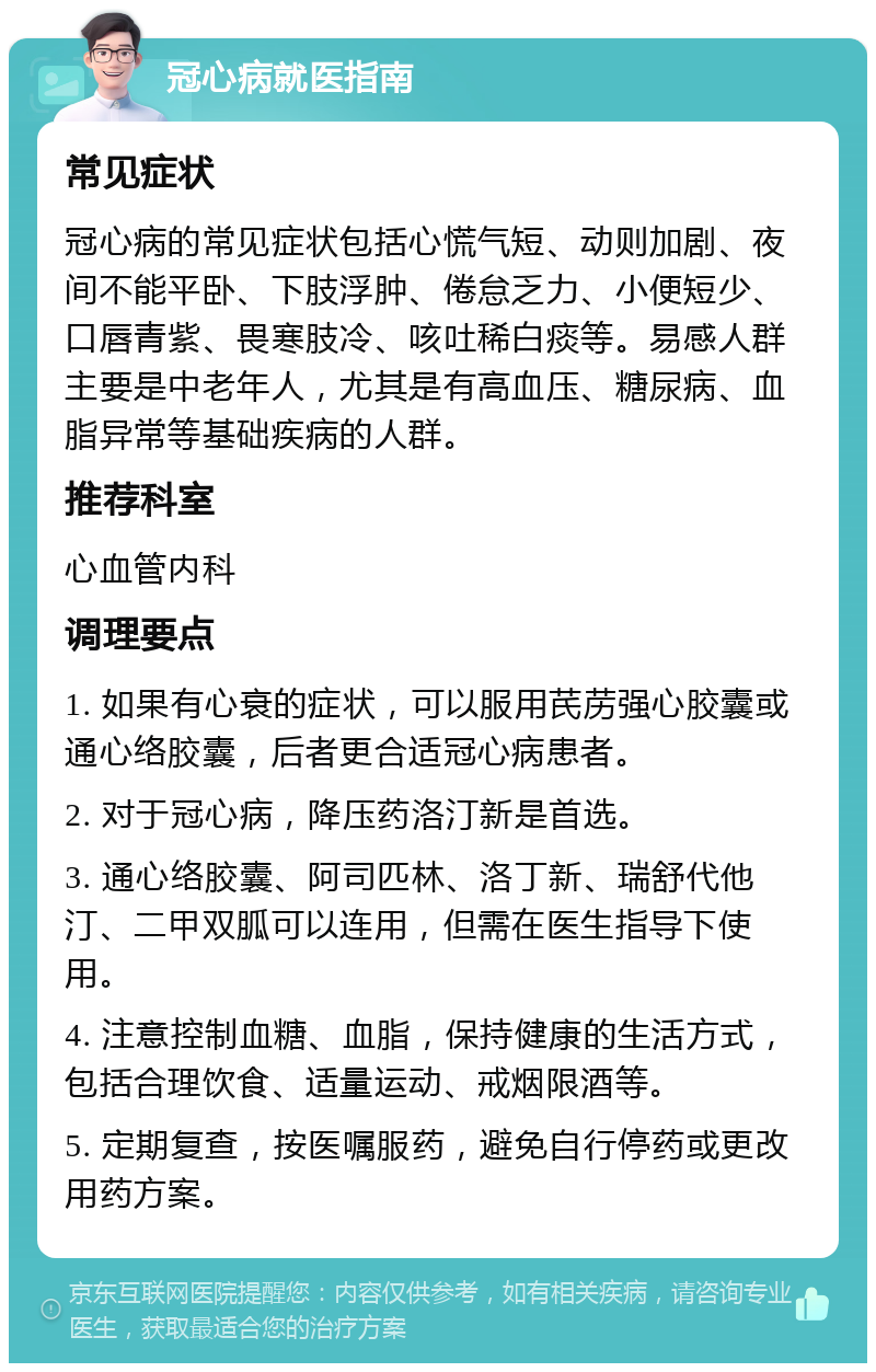 冠心病就医指南 常见症状 冠心病的常见症状包括心慌气短、动则加剧、夜间不能平卧、下肢浮肿、倦怠乏力、小便短少、口唇青紫、畏寒肢冷、咳吐稀白痰等。易感人群主要是中老年人，尤其是有高血压、糖尿病、血脂异常等基础疾病的人群。 推荐科室 心血管内科 调理要点 1. 如果有心衰的症状，可以服用芪苈强心胶囊或通心络胶囊，后者更合适冠心病患者。 2. 对于冠心病，降压药洛汀新是首选。 3. 通心络胶囊、阿司匹林、洛丁新、瑞舒代他汀、二甲双胍可以连用，但需在医生指导下使用。 4. 注意控制血糖、血脂，保持健康的生活方式，包括合理饮食、适量运动、戒烟限酒等。 5. 定期复查，按医嘱服药，避免自行停药或更改用药方案。