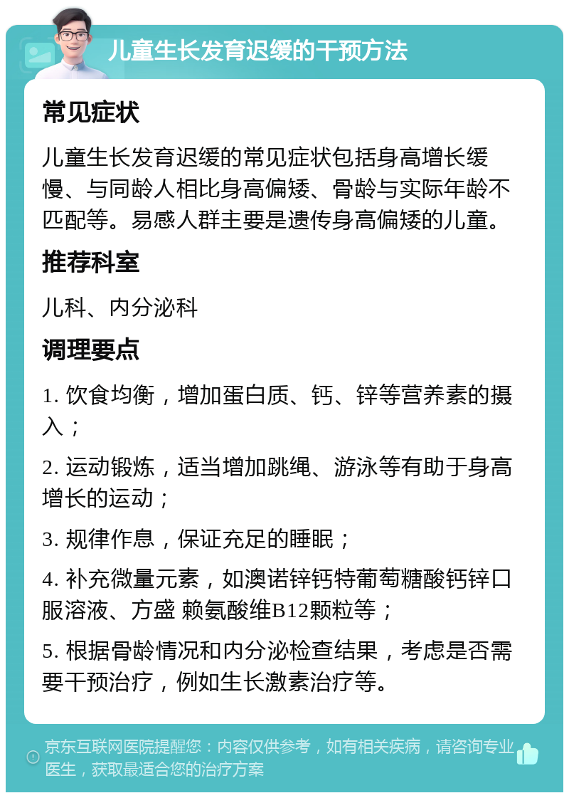 儿童生长发育迟缓的干预方法 常见症状 儿童生长发育迟缓的常见症状包括身高增长缓慢、与同龄人相比身高偏矮、骨龄与实际年龄不匹配等。易感人群主要是遗传身高偏矮的儿童。 推荐科室 儿科、内分泌科 调理要点 1. 饮食均衡，增加蛋白质、钙、锌等营养素的摄入； 2. 运动锻炼，适当增加跳绳、游泳等有助于身高增长的运动； 3. 规律作息，保证充足的睡眠； 4. 补充微量元素，如澳诺锌钙特葡萄糖酸钙锌口服溶液、方盛 赖氨酸维B12颗粒等； 5. 根据骨龄情况和内分泌检查结果，考虑是否需要干预治疗，例如生长激素治疗等。