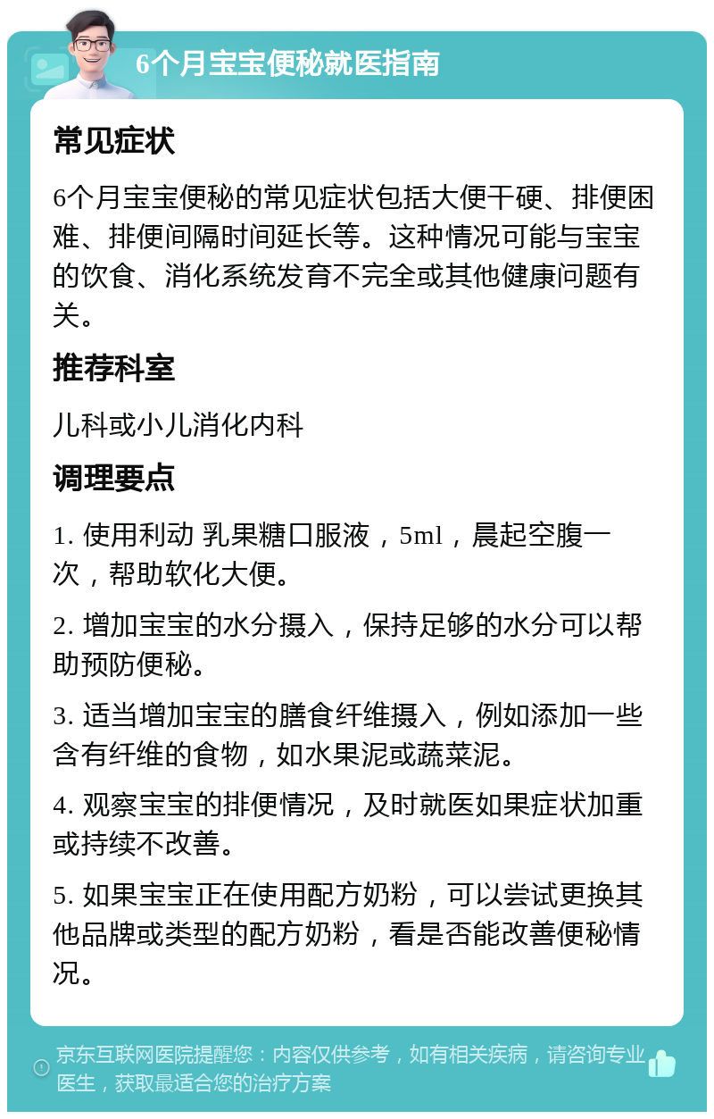 6个月宝宝便秘就医指南 常见症状 6个月宝宝便秘的常见症状包括大便干硬、排便困难、排便间隔时间延长等。这种情况可能与宝宝的饮食、消化系统发育不完全或其他健康问题有关。 推荐科室 儿科或小儿消化内科 调理要点 1. 使用利动 乳果糖口服液，5ml，晨起空腹一次，帮助软化大便。 2. 增加宝宝的水分摄入，保持足够的水分可以帮助预防便秘。 3. 适当增加宝宝的膳食纤维摄入，例如添加一些含有纤维的食物，如水果泥或蔬菜泥。 4. 观察宝宝的排便情况，及时就医如果症状加重或持续不改善。 5. 如果宝宝正在使用配方奶粉，可以尝试更换其他品牌或类型的配方奶粉，看是否能改善便秘情况。