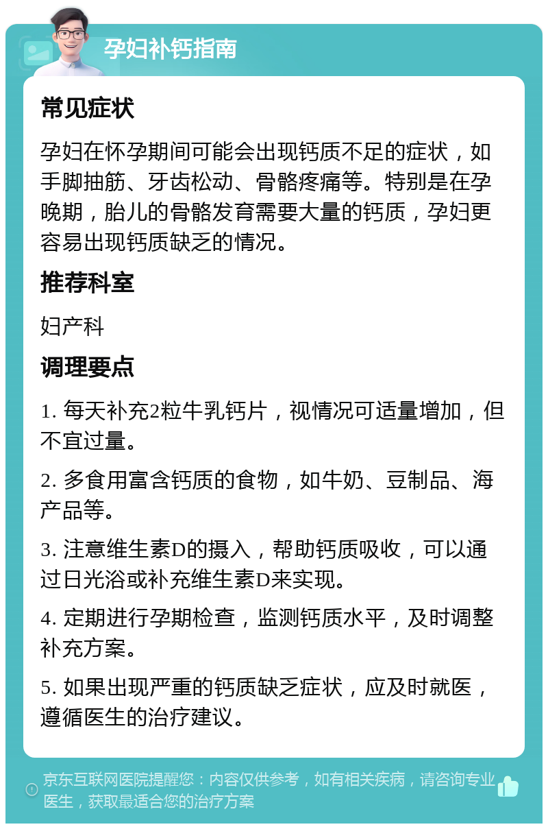 孕妇补钙指南 常见症状 孕妇在怀孕期间可能会出现钙质不足的症状，如手脚抽筋、牙齿松动、骨骼疼痛等。特别是在孕晚期，胎儿的骨骼发育需要大量的钙质，孕妇更容易出现钙质缺乏的情况。 推荐科室 妇产科 调理要点 1. 每天补充2粒牛乳钙片，视情况可适量增加，但不宜过量。 2. 多食用富含钙质的食物，如牛奶、豆制品、海产品等。 3. 注意维生素D的摄入，帮助钙质吸收，可以通过日光浴或补充维生素D来实现。 4. 定期进行孕期检查，监测钙质水平，及时调整补充方案。 5. 如果出现严重的钙质缺乏症状，应及时就医，遵循医生的治疗建议。