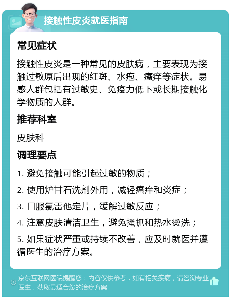 接触性皮炎就医指南 常见症状 接触性皮炎是一种常见的皮肤病，主要表现为接触过敏原后出现的红斑、水疱、瘙痒等症状。易感人群包括有过敏史、免疫力低下或长期接触化学物质的人群。 推荐科室 皮肤科 调理要点 1. 避免接触可能引起过敏的物质； 2. 使用炉甘石洗剂外用，减轻瘙痒和炎症； 3. 口服氯雷他定片，缓解过敏反应； 4. 注意皮肤清洁卫生，避免搔抓和热水烫洗； 5. 如果症状严重或持续不改善，应及时就医并遵循医生的治疗方案。