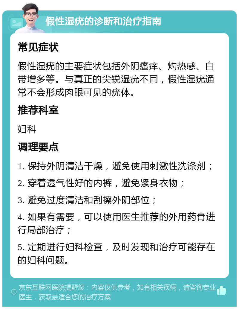 假性湿疣的诊断和治疗指南 常见症状 假性湿疣的主要症状包括外阴瘙痒、灼热感、白带增多等。与真正的尖锐湿疣不同，假性湿疣通常不会形成肉眼可见的疣体。 推荐科室 妇科 调理要点 1. 保持外阴清洁干燥，避免使用刺激性洗涤剂； 2. 穿着透气性好的内裤，避免紧身衣物； 3. 避免过度清洁和刮擦外阴部位； 4. 如果有需要，可以使用医生推荐的外用药膏进行局部治疗； 5. 定期进行妇科检查，及时发现和治疗可能存在的妇科问题。