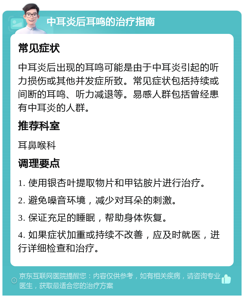 中耳炎后耳鸣的治疗指南 常见症状 中耳炎后出现的耳鸣可能是由于中耳炎引起的听力损伤或其他并发症所致。常见症状包括持续或间断的耳鸣、听力减退等。易感人群包括曾经患有中耳炎的人群。 推荐科室 耳鼻喉科 调理要点 1. 使用银杏叶提取物片和甲钴胺片进行治疗。 2. 避免噪音环境，减少对耳朵的刺激。 3. 保证充足的睡眠，帮助身体恢复。 4. 如果症状加重或持续不改善，应及时就医，进行详细检查和治疗。