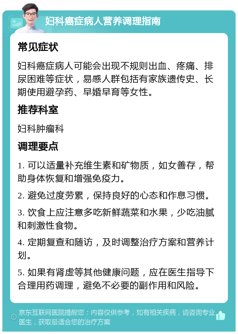 妇科癌症病人营养调理指南 常见症状 妇科癌症病人可能会出现不规则出血、疼痛、排尿困难等症状，易感人群包括有家族遗传史、长期使用避孕药、早婚早育等女性。 推荐科室 妇科肿瘤科 调理要点 1. 可以适量补充维生素和矿物质，如女善存，帮助身体恢复和增强免疫力。 2. 避免过度劳累，保持良好的心态和作息习惯。 3. 饮食上应注意多吃新鲜蔬菜和水果，少吃油腻和刺激性食物。 4. 定期复查和随访，及时调整治疗方案和营养计划。 5. 如果有肾虚等其他健康问题，应在医生指导下合理用药调理，避免不必要的副作用和风险。