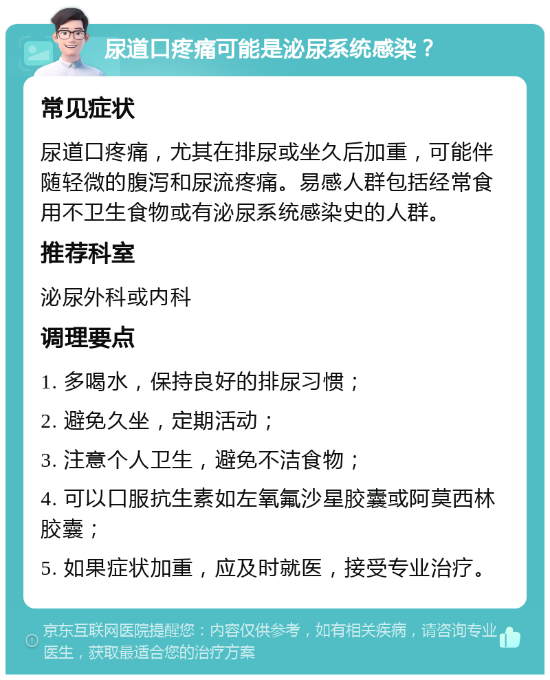 尿道口疼痛可能是泌尿系统感染？ 常见症状 尿道口疼痛，尤其在排尿或坐久后加重，可能伴随轻微的腹泻和尿流疼痛。易感人群包括经常食用不卫生食物或有泌尿系统感染史的人群。 推荐科室 泌尿外科或内科 调理要点 1. 多喝水，保持良好的排尿习惯； 2. 避免久坐，定期活动； 3. 注意个人卫生，避免不洁食物； 4. 可以口服抗生素如左氧氟沙星胶囊或阿莫西林胶囊； 5. 如果症状加重，应及时就医，接受专业治疗。