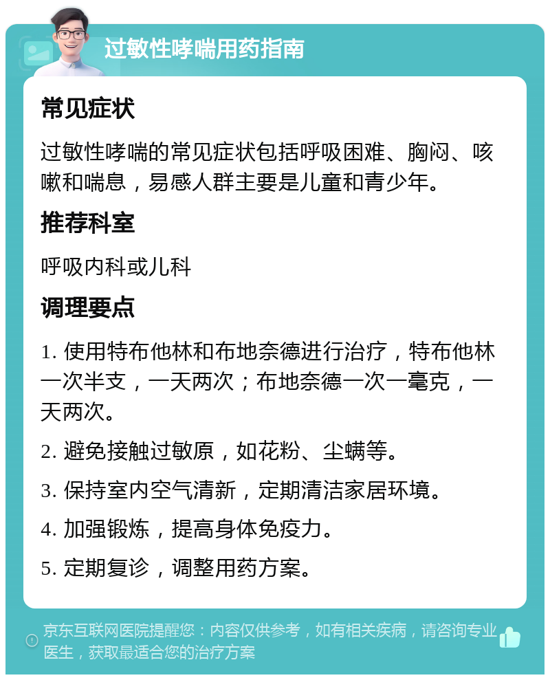 过敏性哮喘用药指南 常见症状 过敏性哮喘的常见症状包括呼吸困难、胸闷、咳嗽和喘息，易感人群主要是儿童和青少年。 推荐科室 呼吸内科或儿科 调理要点 1. 使用特布他林和布地奈德进行治疗，特布他林一次半支，一天两次；布地奈德一次一毫克，一天两次。 2. 避免接触过敏原，如花粉、尘螨等。 3. 保持室内空气清新，定期清洁家居环境。 4. 加强锻炼，提高身体免疫力。 5. 定期复诊，调整用药方案。