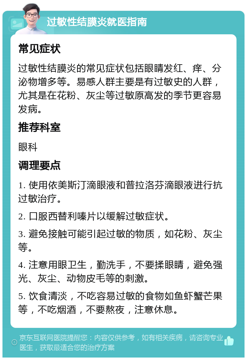 过敏性结膜炎就医指南 常见症状 过敏性结膜炎的常见症状包括眼睛发红、痒、分泌物增多等。易感人群主要是有过敏史的人群，尤其是在花粉、灰尘等过敏原高发的季节更容易发病。 推荐科室 眼科 调理要点 1. 使用依美斯汀滴眼液和普拉洛芬滴眼液进行抗过敏治疗。 2. 口服西替利嗪片以缓解过敏症状。 3. 避免接触可能引起过敏的物质，如花粉、灰尘等。 4. 注意用眼卫生，勤洗手，不要揉眼睛，避免强光、灰尘、动物皮毛等的刺激。 5. 饮食清淡，不吃容易过敏的食物如鱼虾蟹芒果等，不吃烟酒，不要熬夜，注意休息。