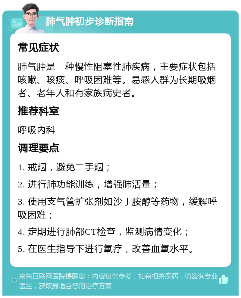 肺气肿初步诊断指南 常见症状 肺气肿是一种慢性阻塞性肺疾病，主要症状包括咳嗽、咳痰、呼吸困难等。易感人群为长期吸烟者、老年人和有家族病史者。 推荐科室 呼吸内科 调理要点 1. 戒烟，避免二手烟； 2. 进行肺功能训练，增强肺活量； 3. 使用支气管扩张剂如沙丁胺醇等药物，缓解呼吸困难； 4. 定期进行肺部CT检查，监测病情变化； 5. 在医生指导下进行氧疗，改善血氧水平。