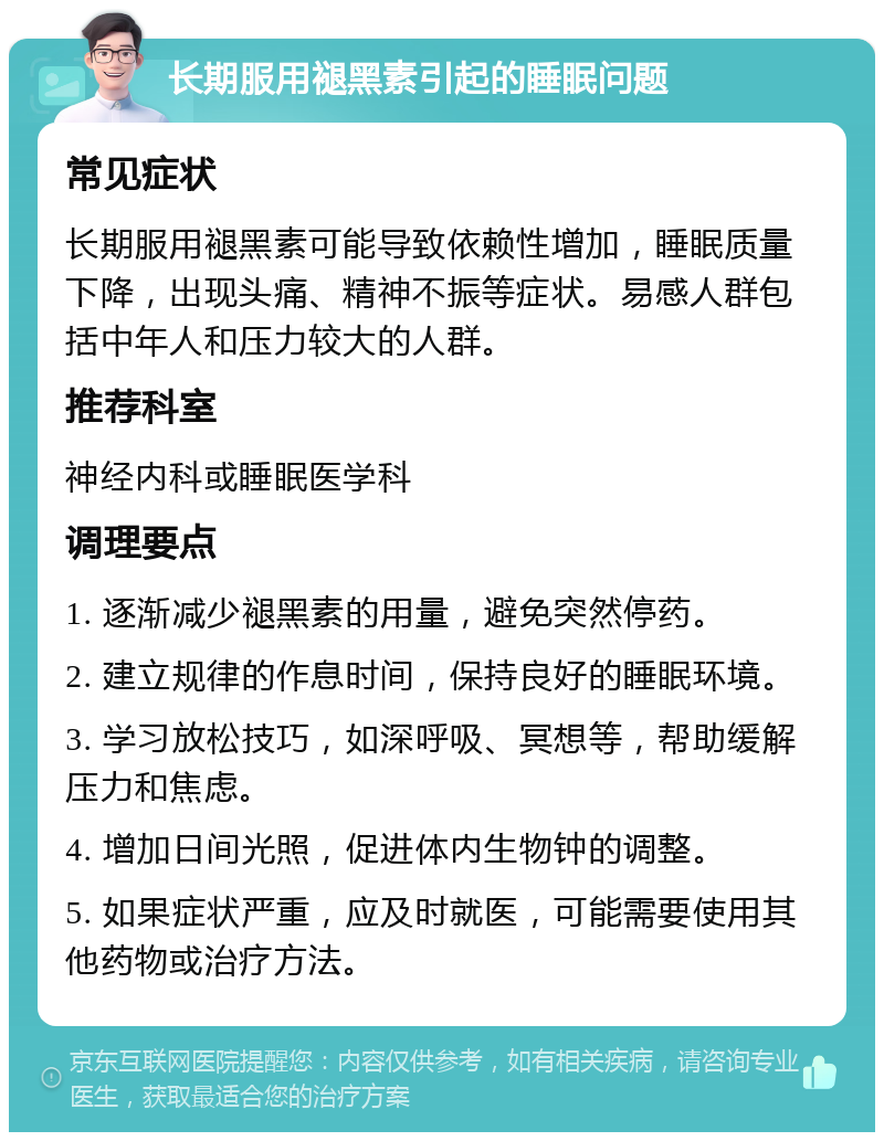 长期服用褪黑素引起的睡眠问题 常见症状 长期服用褪黑素可能导致依赖性增加，睡眠质量下降，出现头痛、精神不振等症状。易感人群包括中年人和压力较大的人群。 推荐科室 神经内科或睡眠医学科 调理要点 1. 逐渐减少褪黑素的用量，避免突然停药。 2. 建立规律的作息时间，保持良好的睡眠环境。 3. 学习放松技巧，如深呼吸、冥想等，帮助缓解压力和焦虑。 4. 增加日间光照，促进体内生物钟的调整。 5. 如果症状严重，应及时就医，可能需要使用其他药物或治疗方法。