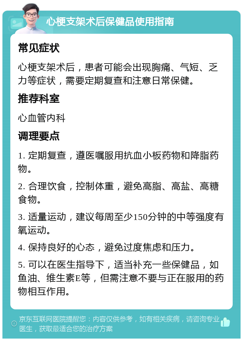 心梗支架术后保健品使用指南 常见症状 心梗支架术后，患者可能会出现胸痛、气短、乏力等症状，需要定期复查和注意日常保健。 推荐科室 心血管内科 调理要点 1. 定期复查，遵医嘱服用抗血小板药物和降脂药物。 2. 合理饮食，控制体重，避免高脂、高盐、高糖食物。 3. 适量运动，建议每周至少150分钟的中等强度有氧运动。 4. 保持良好的心态，避免过度焦虑和压力。 5. 可以在医生指导下，适当补充一些保健品，如鱼油、维生素E等，但需注意不要与正在服用的药物相互作用。