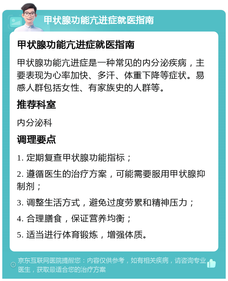 甲状腺功能亢进症就医指南 甲状腺功能亢进症就医指南 甲状腺功能亢进症是一种常见的内分泌疾病，主要表现为心率加快、多汗、体重下降等症状。易感人群包括女性、有家族史的人群等。 推荐科室 内分泌科 调理要点 1. 定期复查甲状腺功能指标； 2. 遵循医生的治疗方案，可能需要服用甲状腺抑制剂； 3. 调整生活方式，避免过度劳累和精神压力； 4. 合理膳食，保证营养均衡； 5. 适当进行体育锻炼，增强体质。