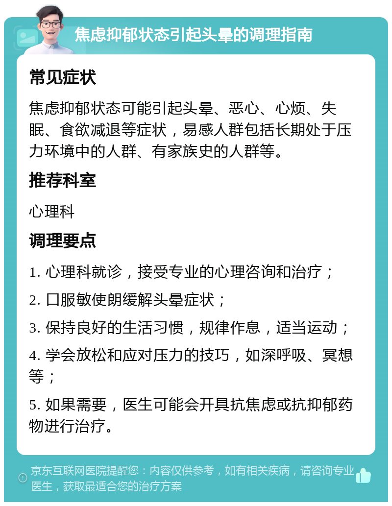 焦虑抑郁状态引起头晕的调理指南 常见症状 焦虑抑郁状态可能引起头晕、恶心、心烦、失眠、食欲减退等症状，易感人群包括长期处于压力环境中的人群、有家族史的人群等。 推荐科室 心理科 调理要点 1. 心理科就诊，接受专业的心理咨询和治疗； 2. 口服敏使朗缓解头晕症状； 3. 保持良好的生活习惯，规律作息，适当运动； 4. 学会放松和应对压力的技巧，如深呼吸、冥想等； 5. 如果需要，医生可能会开具抗焦虑或抗抑郁药物进行治疗。