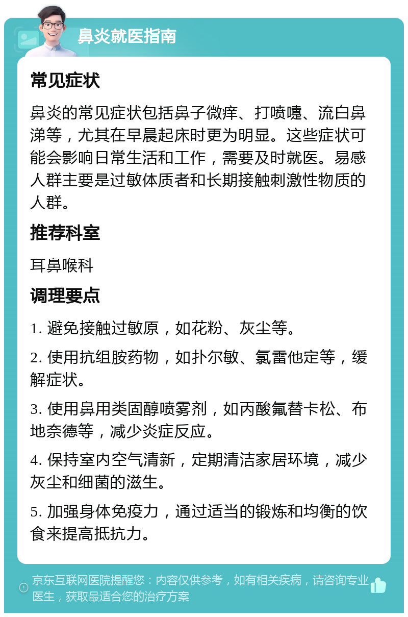 鼻炎就医指南 常见症状 鼻炎的常见症状包括鼻子微痒、打喷嚏、流白鼻涕等，尤其在早晨起床时更为明显。这些症状可能会影响日常生活和工作，需要及时就医。易感人群主要是过敏体质者和长期接触刺激性物质的人群。 推荐科室 耳鼻喉科 调理要点 1. 避免接触过敏原，如花粉、灰尘等。 2. 使用抗组胺药物，如扑尔敏、氯雷他定等，缓解症状。 3. 使用鼻用类固醇喷雾剂，如丙酸氟替卡松、布地奈德等，减少炎症反应。 4. 保持室内空气清新，定期清洁家居环境，减少灰尘和细菌的滋生。 5. 加强身体免疫力，通过适当的锻炼和均衡的饮食来提高抵抗力。