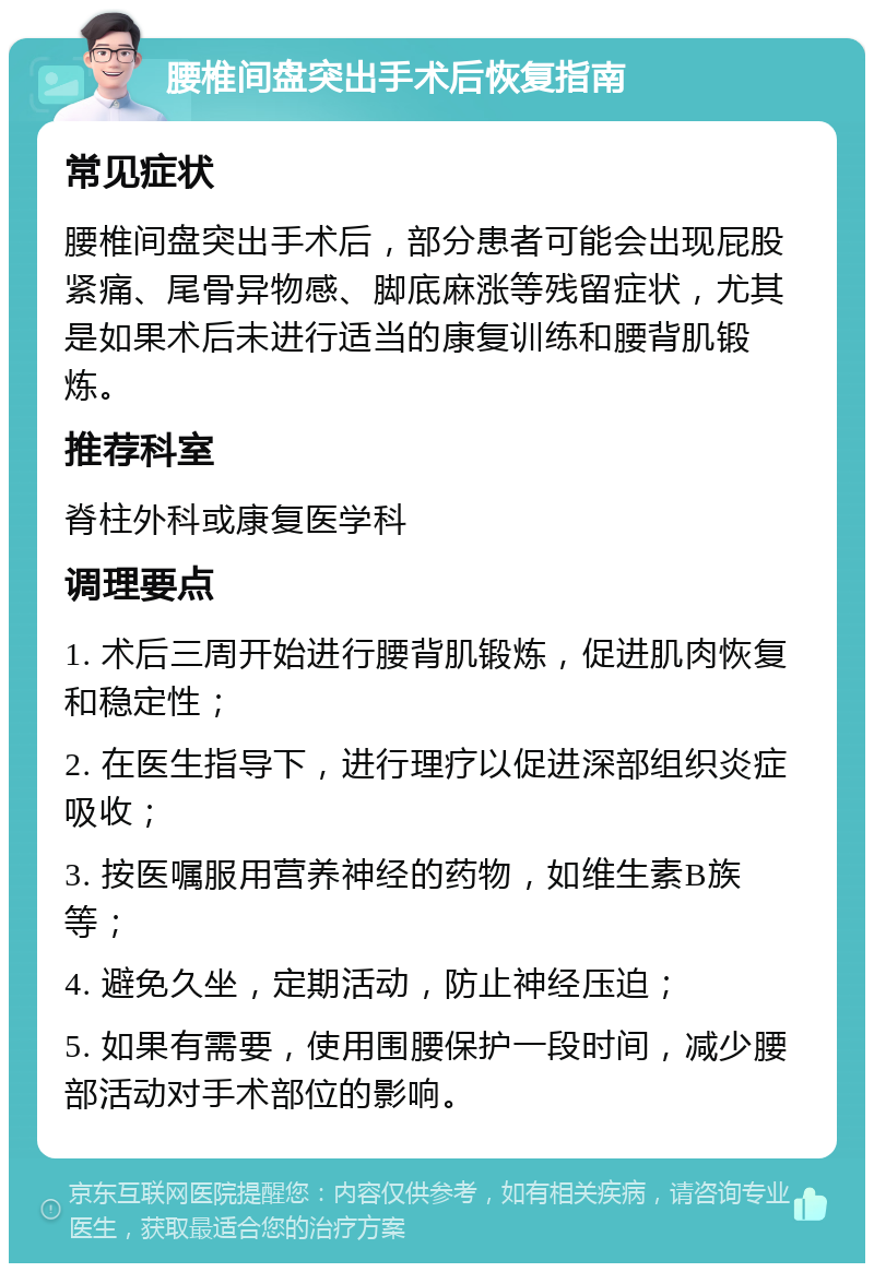 腰椎间盘突出手术后恢复指南 常见症状 腰椎间盘突出手术后，部分患者可能会出现屁股紧痛、尾骨异物感、脚底麻涨等残留症状，尤其是如果术后未进行适当的康复训练和腰背肌锻炼。 推荐科室 脊柱外科或康复医学科 调理要点 1. 术后三周开始进行腰背肌锻炼，促进肌肉恢复和稳定性； 2. 在医生指导下，进行理疗以促进深部组织炎症吸收； 3. 按医嘱服用营养神经的药物，如维生素B族等； 4. 避免久坐，定期活动，防止神经压迫； 5. 如果有需要，使用围腰保护一段时间，减少腰部活动对手术部位的影响。