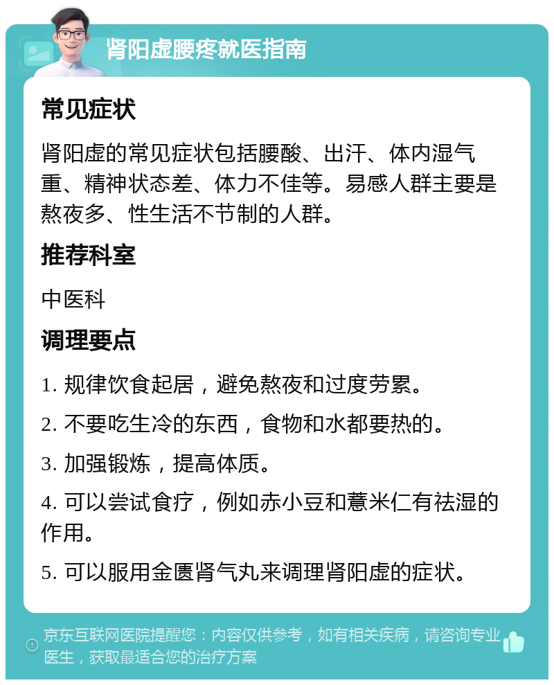 肾阳虚腰疼就医指南 常见症状 肾阳虚的常见症状包括腰酸、出汗、体内湿气重、精神状态差、体力不佳等。易感人群主要是熬夜多、性生活不节制的人群。 推荐科室 中医科 调理要点 1. 规律饮食起居，避免熬夜和过度劳累。 2. 不要吃生冷的东西，食物和水都要热的。 3. 加强锻炼，提高体质。 4. 可以尝试食疗，例如赤小豆和薏米仁有祛湿的作用。 5. 可以服用金匮肾气丸来调理肾阳虚的症状。