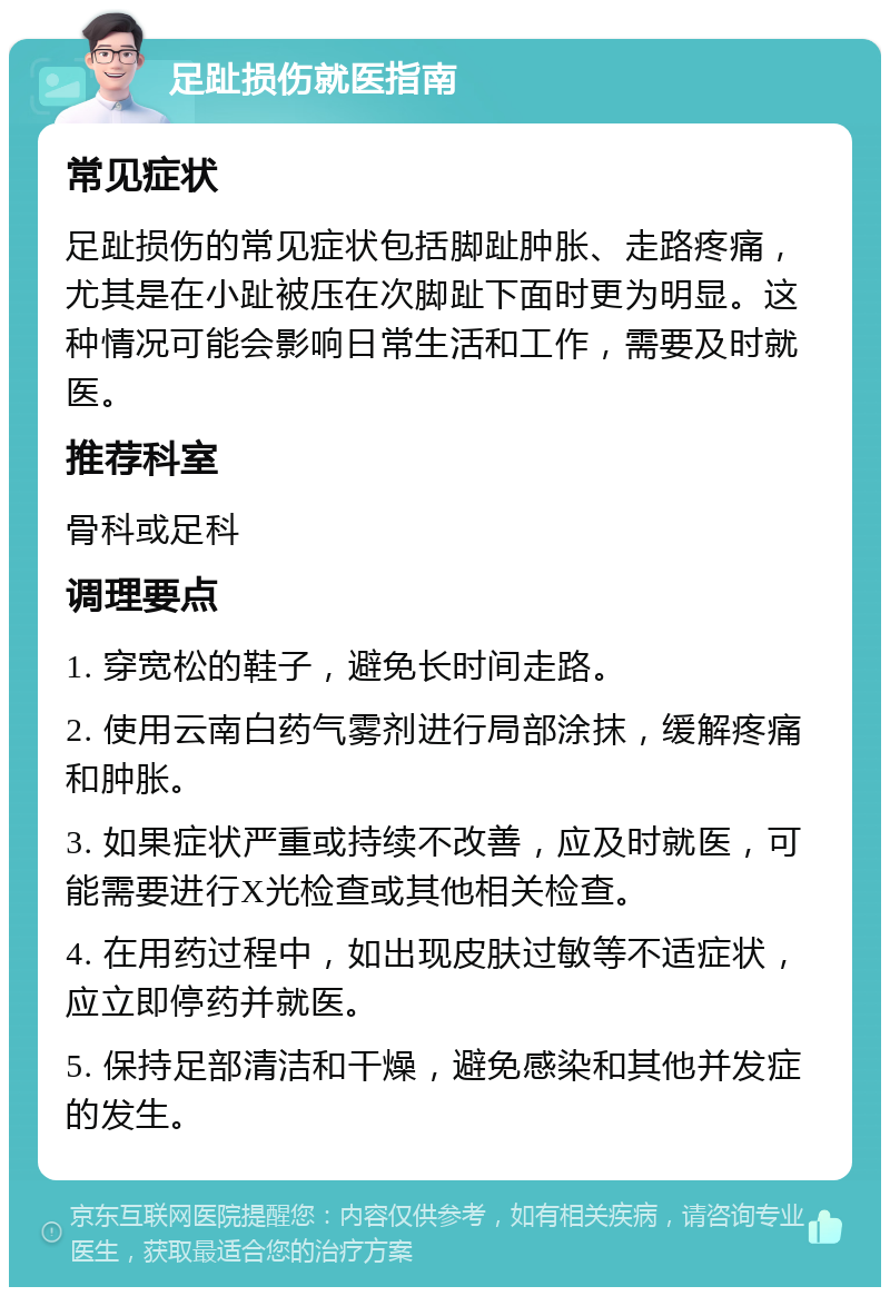 足趾损伤就医指南 常见症状 足趾损伤的常见症状包括脚趾肿胀、走路疼痛，尤其是在小趾被压在次脚趾下面时更为明显。这种情况可能会影响日常生活和工作，需要及时就医。 推荐科室 骨科或足科 调理要点 1. 穿宽松的鞋子，避免长时间走路。 2. 使用云南白药气雾剂进行局部涂抹，缓解疼痛和肿胀。 3. 如果症状严重或持续不改善，应及时就医，可能需要进行X光检查或其他相关检查。 4. 在用药过程中，如出现皮肤过敏等不适症状，应立即停药并就医。 5. 保持足部清洁和干燥，避免感染和其他并发症的发生。