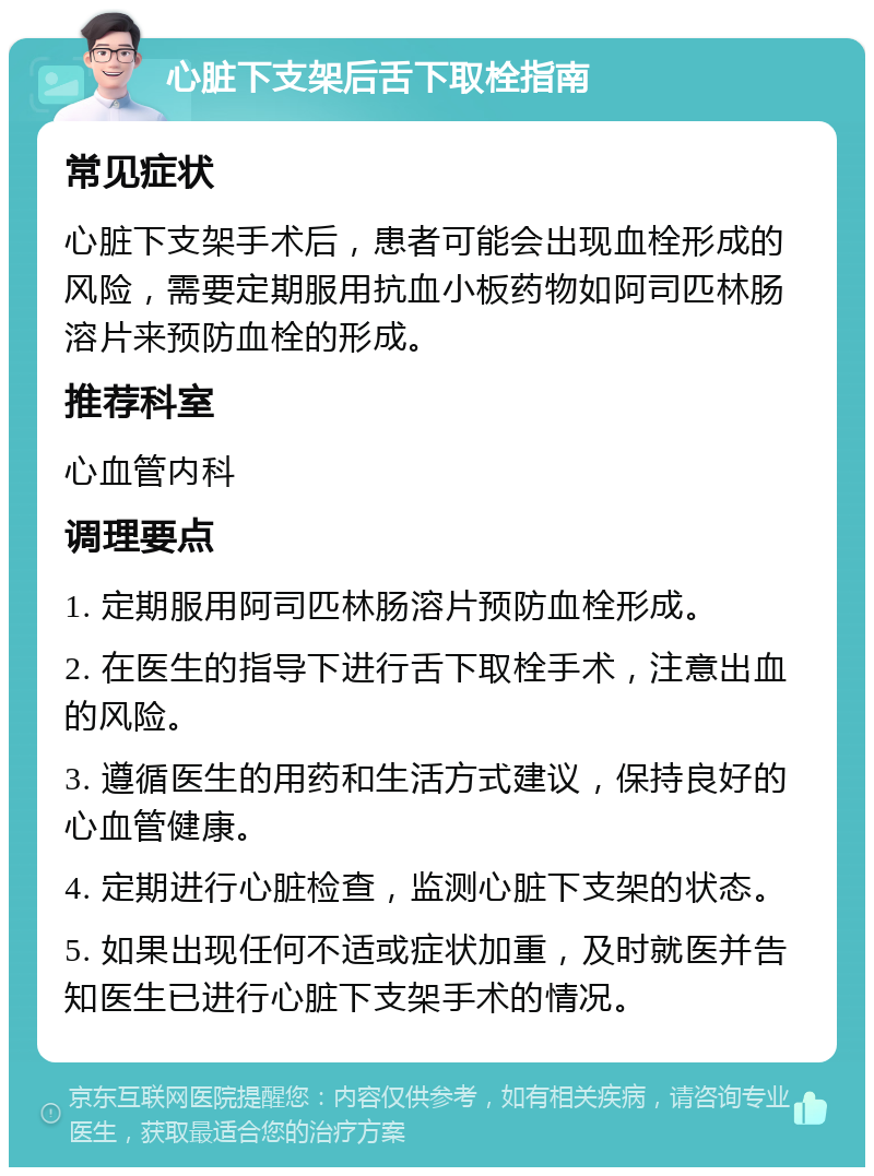 心脏下支架后舌下取栓指南 常见症状 心脏下支架手术后，患者可能会出现血栓形成的风险，需要定期服用抗血小板药物如阿司匹林肠溶片来预防血栓的形成。 推荐科室 心血管内科 调理要点 1. 定期服用阿司匹林肠溶片预防血栓形成。 2. 在医生的指导下进行舌下取栓手术，注意出血的风险。 3. 遵循医生的用药和生活方式建议，保持良好的心血管健康。 4. 定期进行心脏检查，监测心脏下支架的状态。 5. 如果出现任何不适或症状加重，及时就医并告知医生已进行心脏下支架手术的情况。