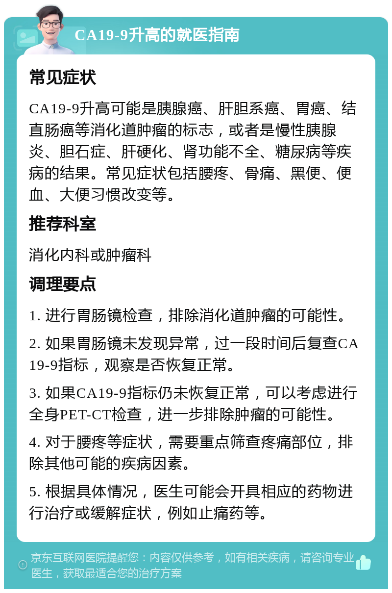 CA19-9升高的就医指南 常见症状 CA19-9升高可能是胰腺癌、肝胆系癌、胃癌、结直肠癌等消化道肿瘤的标志，或者是慢性胰腺炎、胆石症、肝硬化、肾功能不全、糖尿病等疾病的结果。常见症状包括腰疼、骨痛、黑便、便血、大便习惯改变等。 推荐科室 消化内科或肿瘤科 调理要点 1. 进行胃肠镜检查，排除消化道肿瘤的可能性。 2. 如果胃肠镜未发现异常，过一段时间后复查CA19-9指标，观察是否恢复正常。 3. 如果CA19-9指标仍未恢复正常，可以考虑进行全身PET-CT检查，进一步排除肿瘤的可能性。 4. 对于腰疼等症状，需要重点筛查疼痛部位，排除其他可能的疾病因素。 5. 根据具体情况，医生可能会开具相应的药物进行治疗或缓解症状，例如止痛药等。