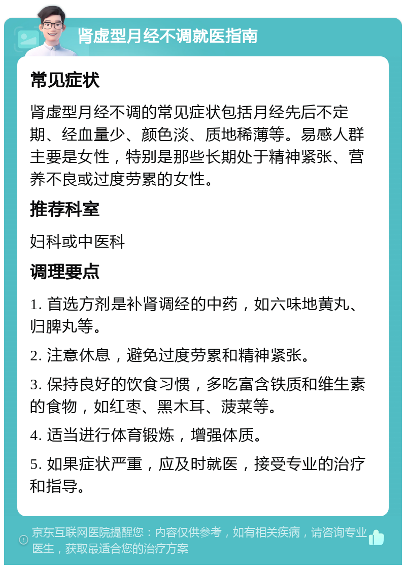 肾虚型月经不调就医指南 常见症状 肾虚型月经不调的常见症状包括月经先后不定期、经血量少、颜色淡、质地稀薄等。易感人群主要是女性，特别是那些长期处于精神紧张、营养不良或过度劳累的女性。 推荐科室 妇科或中医科 调理要点 1. 首选方剂是补肾调经的中药，如六味地黄丸、归脾丸等。 2. 注意休息，避免过度劳累和精神紧张。 3. 保持良好的饮食习惯，多吃富含铁质和维生素的食物，如红枣、黑木耳、菠菜等。 4. 适当进行体育锻炼，增强体质。 5. 如果症状严重，应及时就医，接受专业的治疗和指导。