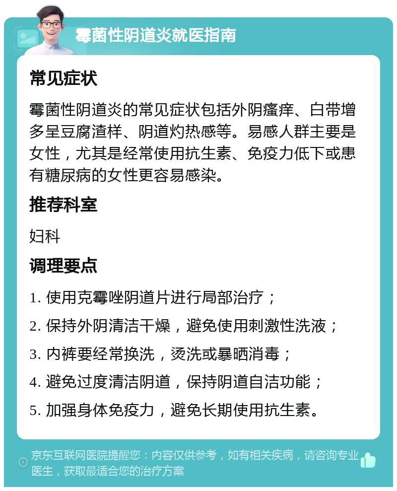 霉菌性阴道炎就医指南 常见症状 霉菌性阴道炎的常见症状包括外阴瘙痒、白带增多呈豆腐渣样、阴道灼热感等。易感人群主要是女性，尤其是经常使用抗生素、免疫力低下或患有糖尿病的女性更容易感染。 推荐科室 妇科 调理要点 1. 使用克霉唑阴道片进行局部治疗； 2. 保持外阴清洁干燥，避免使用刺激性洗液； 3. 内裤要经常换洗，烫洗或暴晒消毒； 4. 避免过度清洁阴道，保持阴道自洁功能； 5. 加强身体免疫力，避免长期使用抗生素。