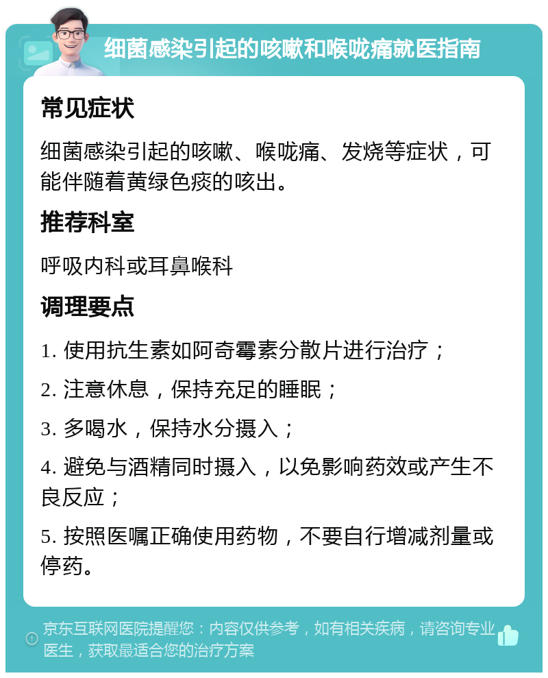 细菌感染引起的咳嗽和喉咙痛就医指南 常见症状 细菌感染引起的咳嗽、喉咙痛、发烧等症状，可能伴随着黄绿色痰的咳出。 推荐科室 呼吸内科或耳鼻喉科 调理要点 1. 使用抗生素如阿奇霉素分散片进行治疗； 2. 注意休息，保持充足的睡眠； 3. 多喝水，保持水分摄入； 4. 避免与酒精同时摄入，以免影响药效或产生不良反应； 5. 按照医嘱正确使用药物，不要自行增减剂量或停药。