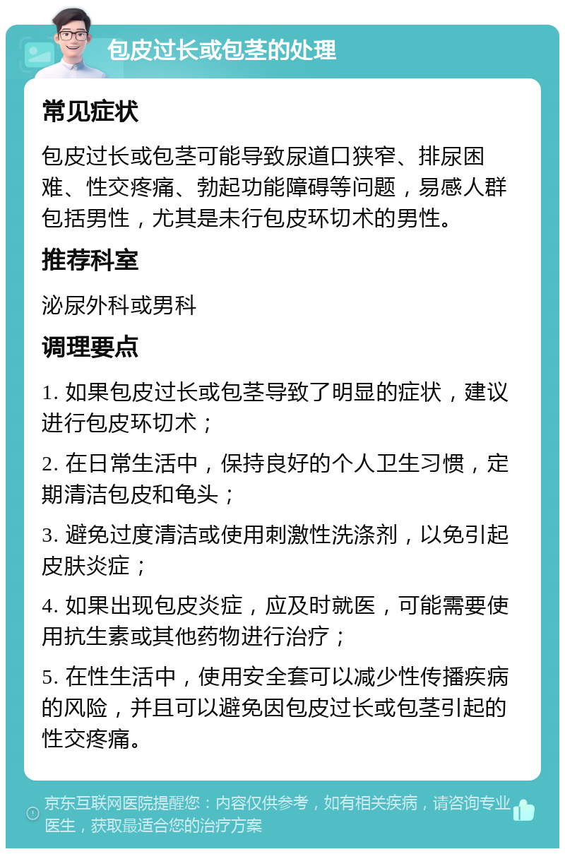 包皮过长或包茎的处理 常见症状 包皮过长或包茎可能导致尿道口狭窄、排尿困难、性交疼痛、勃起功能障碍等问题，易感人群包括男性，尤其是未行包皮环切术的男性。 推荐科室 泌尿外科或男科 调理要点 1. 如果包皮过长或包茎导致了明显的症状，建议进行包皮环切术； 2. 在日常生活中，保持良好的个人卫生习惯，定期清洁包皮和龟头； 3. 避免过度清洁或使用刺激性洗涤剂，以免引起皮肤炎症； 4. 如果出现包皮炎症，应及时就医，可能需要使用抗生素或其他药物进行治疗； 5. 在性生活中，使用安全套可以减少性传播疾病的风险，并且可以避免因包皮过长或包茎引起的性交疼痛。