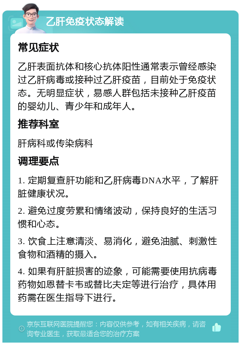 乙肝免疫状态解读 常见症状 乙肝表面抗体和核心抗体阳性通常表示曾经感染过乙肝病毒或接种过乙肝疫苗，目前处于免疫状态。无明显症状，易感人群包括未接种乙肝疫苗的婴幼儿、青少年和成年人。 推荐科室 肝病科或传染病科 调理要点 1. 定期复查肝功能和乙肝病毒DNA水平，了解肝脏健康状况。 2. 避免过度劳累和情绪波动，保持良好的生活习惯和心态。 3. 饮食上注意清淡、易消化，避免油腻、刺激性食物和酒精的摄入。 4. 如果有肝脏损害的迹象，可能需要使用抗病毒药物如恩替卡韦或替比夫定等进行治疗，具体用药需在医生指导下进行。