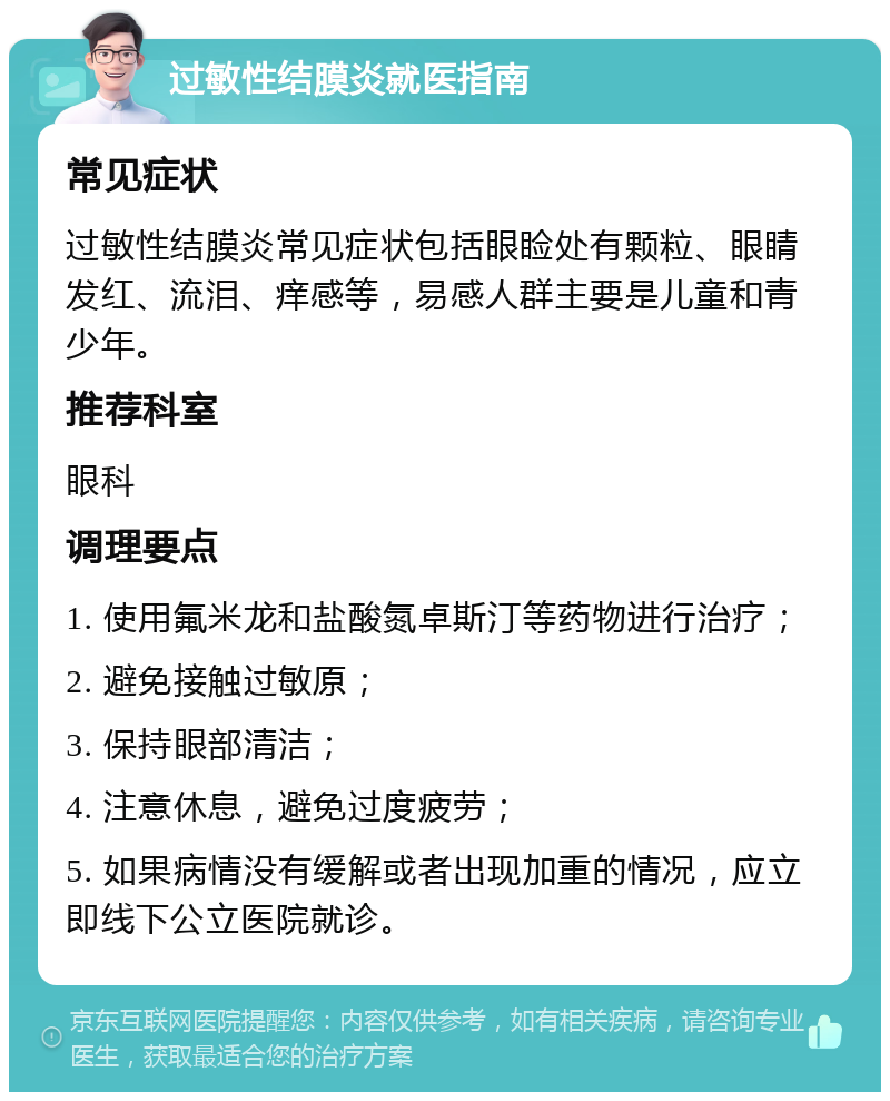 过敏性结膜炎就医指南 常见症状 过敏性结膜炎常见症状包括眼睑处有颗粒、眼睛发红、流泪、痒感等，易感人群主要是儿童和青少年。 推荐科室 眼科 调理要点 1. 使用氟米龙和盐酸氮卓斯汀等药物进行治疗； 2. 避免接触过敏原； 3. 保持眼部清洁； 4. 注意休息，避免过度疲劳； 5. 如果病情没有缓解或者出现加重的情况，应立即线下公立医院就诊。