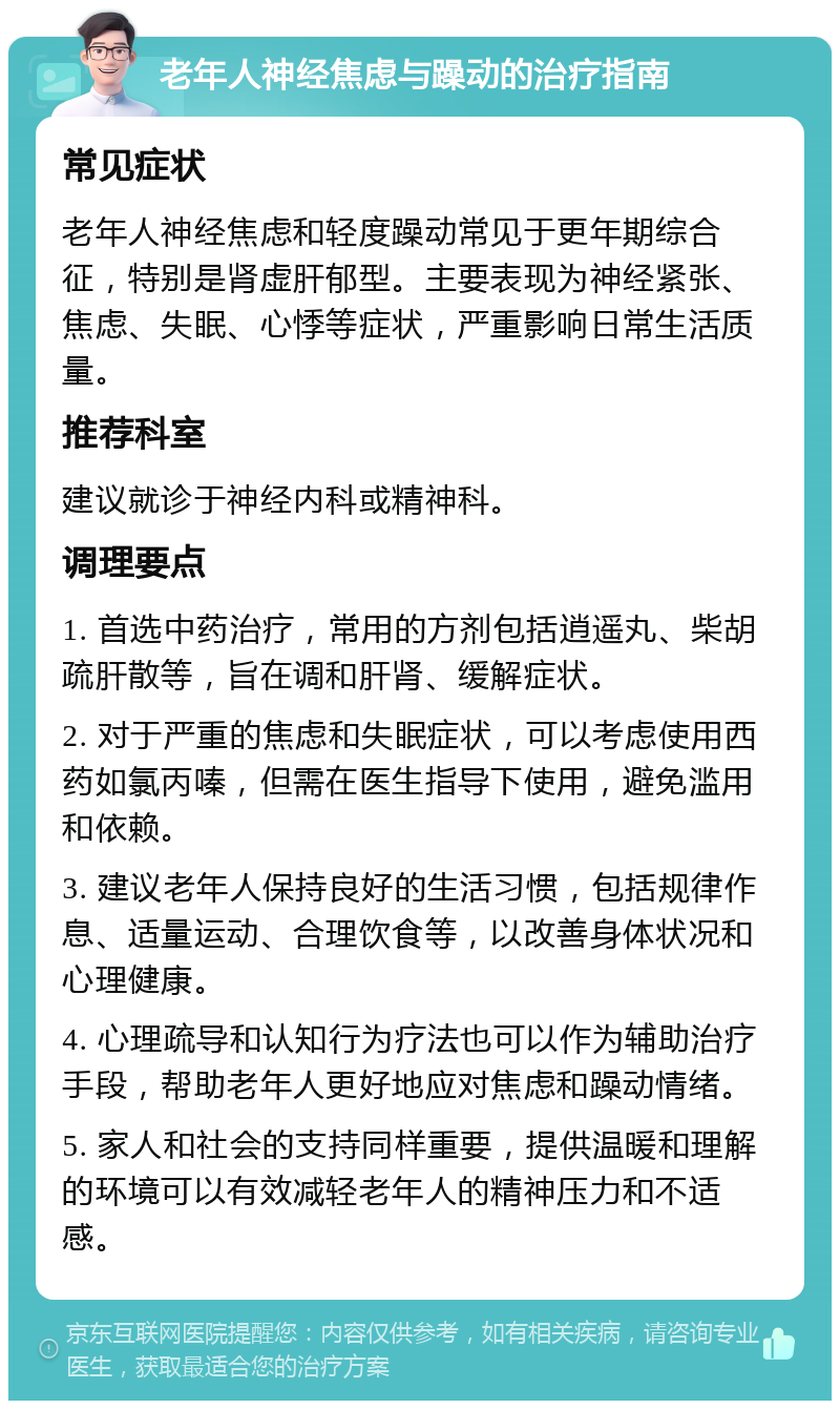 老年人神经焦虑与躁动的治疗指南 常见症状 老年人神经焦虑和轻度躁动常见于更年期综合征，特别是肾虚肝郁型。主要表现为神经紧张、焦虑、失眠、心悸等症状，严重影响日常生活质量。 推荐科室 建议就诊于神经内科或精神科。 调理要点 1. 首选中药治疗，常用的方剂包括逍遥丸、柴胡疏肝散等，旨在调和肝肾、缓解症状。 2. 对于严重的焦虑和失眠症状，可以考虑使用西药如氯丙嗪，但需在医生指导下使用，避免滥用和依赖。 3. 建议老年人保持良好的生活习惯，包括规律作息、适量运动、合理饮食等，以改善身体状况和心理健康。 4. 心理疏导和认知行为疗法也可以作为辅助治疗手段，帮助老年人更好地应对焦虑和躁动情绪。 5. 家人和社会的支持同样重要，提供温暖和理解的环境可以有效减轻老年人的精神压力和不适感。