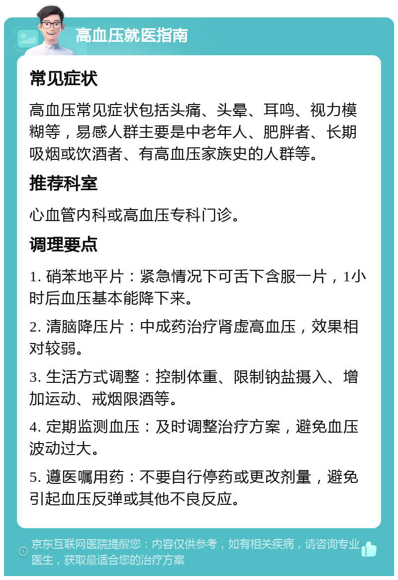 高血压就医指南 常见症状 高血压常见症状包括头痛、头晕、耳鸣、视力模糊等，易感人群主要是中老年人、肥胖者、长期吸烟或饮酒者、有高血压家族史的人群等。 推荐科室 心血管内科或高血压专科门诊。 调理要点 1. 硝苯地平片：紧急情况下可舌下含服一片，1小时后血压基本能降下来。 2. 清脑降压片：中成药治疗肾虚高血压，效果相对较弱。 3. 生活方式调整：控制体重、限制钠盐摄入、增加运动、戒烟限酒等。 4. 定期监测血压：及时调整治疗方案，避免血压波动过大。 5. 遵医嘱用药：不要自行停药或更改剂量，避免引起血压反弹或其他不良反应。