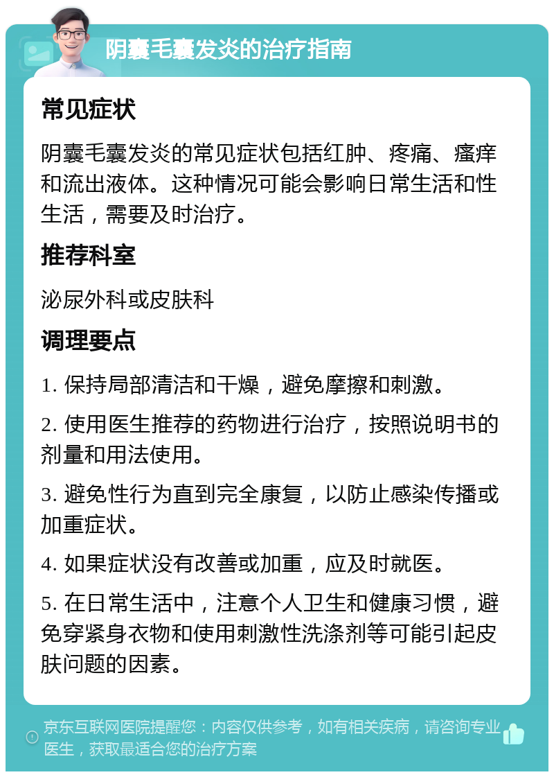 阴囊毛囊发炎的治疗指南 常见症状 阴囊毛囊发炎的常见症状包括红肿、疼痛、瘙痒和流出液体。这种情况可能会影响日常生活和性生活，需要及时治疗。 推荐科室 泌尿外科或皮肤科 调理要点 1. 保持局部清洁和干燥，避免摩擦和刺激。 2. 使用医生推荐的药物进行治疗，按照说明书的剂量和用法使用。 3. 避免性行为直到完全康复，以防止感染传播或加重症状。 4. 如果症状没有改善或加重，应及时就医。 5. 在日常生活中，注意个人卫生和健康习惯，避免穿紧身衣物和使用刺激性洗涤剂等可能引起皮肤问题的因素。