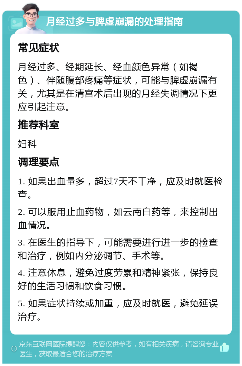 月经过多与脾虚崩漏的处理指南 常见症状 月经过多、经期延长、经血颜色异常（如褐色）、伴随腹部疼痛等症状，可能与脾虚崩漏有关，尤其是在清宫术后出现的月经失调情况下更应引起注意。 推荐科室 妇科 调理要点 1. 如果出血量多，超过7天不干净，应及时就医检查。 2. 可以服用止血药物，如云南白药等，来控制出血情况。 3. 在医生的指导下，可能需要进行进一步的检查和治疗，例如内分泌调节、手术等。 4. 注意休息，避免过度劳累和精神紧张，保持良好的生活习惯和饮食习惯。 5. 如果症状持续或加重，应及时就医，避免延误治疗。