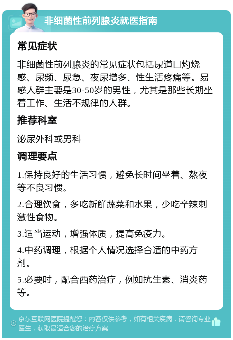 非细菌性前列腺炎就医指南 常见症状 非细菌性前列腺炎的常见症状包括尿道口灼烧感、尿频、尿急、夜尿增多、性生活疼痛等。易感人群主要是30-50岁的男性，尤其是那些长期坐着工作、生活不规律的人群。 推荐科室 泌尿外科或男科 调理要点 1.保持良好的生活习惯，避免长时间坐着、熬夜等不良习惯。 2.合理饮食，多吃新鲜蔬菜和水果，少吃辛辣刺激性食物。 3.适当运动，增强体质，提高免疫力。 4.中药调理，根据个人情况选择合适的中药方剂。 5.必要时，配合西药治疗，例如抗生素、消炎药等。