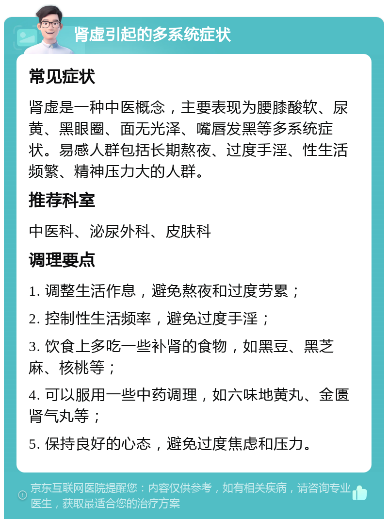 肾虚引起的多系统症状 常见症状 肾虚是一种中医概念，主要表现为腰膝酸软、尿黄、黑眼圈、面无光泽、嘴唇发黑等多系统症状。易感人群包括长期熬夜、过度手淫、性生活频繁、精神压力大的人群。 推荐科室 中医科、泌尿外科、皮肤科 调理要点 1. 调整生活作息，避免熬夜和过度劳累； 2. 控制性生活频率，避免过度手淫； 3. 饮食上多吃一些补肾的食物，如黑豆、黑芝麻、核桃等； 4. 可以服用一些中药调理，如六味地黄丸、金匮肾气丸等； 5. 保持良好的心态，避免过度焦虑和压力。