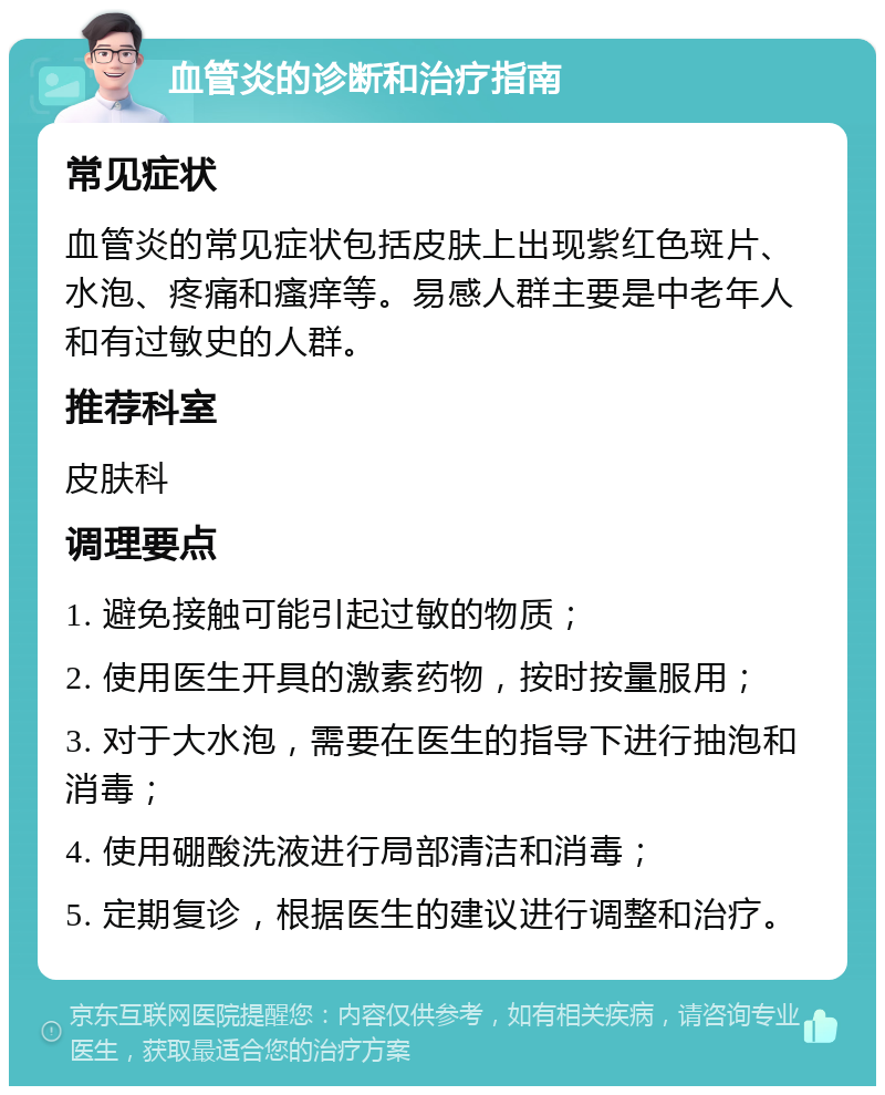 血管炎的诊断和治疗指南 常见症状 血管炎的常见症状包括皮肤上出现紫红色斑片、水泡、疼痛和瘙痒等。易感人群主要是中老年人和有过敏史的人群。 推荐科室 皮肤科 调理要点 1. 避免接触可能引起过敏的物质； 2. 使用医生开具的激素药物，按时按量服用； 3. 对于大水泡，需要在医生的指导下进行抽泡和消毒； 4. 使用硼酸洗液进行局部清洁和消毒； 5. 定期复诊，根据医生的建议进行调整和治疗。