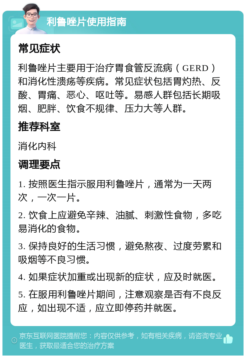 利鲁唑片使用指南 常见症状 利鲁唑片主要用于治疗胃食管反流病（GERD）和消化性溃疡等疾病。常见症状包括胃灼热、反酸、胃痛、恶心、呕吐等。易感人群包括长期吸烟、肥胖、饮食不规律、压力大等人群。 推荐科室 消化内科 调理要点 1. 按照医生指示服用利鲁唑片，通常为一天两次，一次一片。 2. 饮食上应避免辛辣、油腻、刺激性食物，多吃易消化的食物。 3. 保持良好的生活习惯，避免熬夜、过度劳累和吸烟等不良习惯。 4. 如果症状加重或出现新的症状，应及时就医。 5. 在服用利鲁唑片期间，注意观察是否有不良反应，如出现不适，应立即停药并就医。