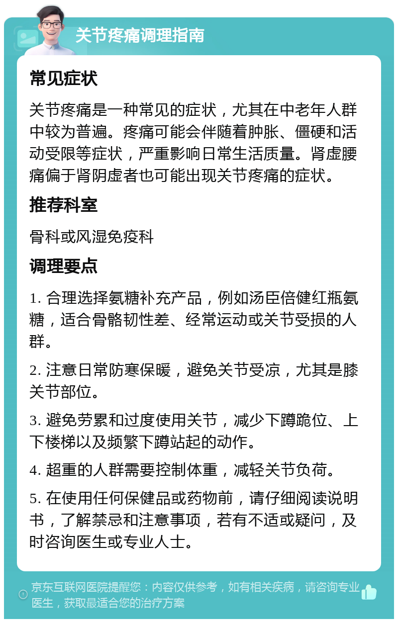 关节疼痛调理指南 常见症状 关节疼痛是一种常见的症状，尤其在中老年人群中较为普遍。疼痛可能会伴随着肿胀、僵硬和活动受限等症状，严重影响日常生活质量。肾虚腰痛偏于肾阴虚者也可能出现关节疼痛的症状。 推荐科室 骨科或风湿免疫科 调理要点 1. 合理选择氨糖补充产品，例如汤臣倍健红瓶氨糖，适合骨骼韧性差、经常运动或关节受损的人群。 2. 注意日常防寒保暖，避免关节受凉，尤其是膝关节部位。 3. 避免劳累和过度使用关节，减少下蹲跪位、上下楼梯以及频繁下蹲站起的动作。 4. 超重的人群需要控制体重，减轻关节负荷。 5. 在使用任何保健品或药物前，请仔细阅读说明书，了解禁忌和注意事项，若有不适或疑问，及时咨询医生或专业人士。