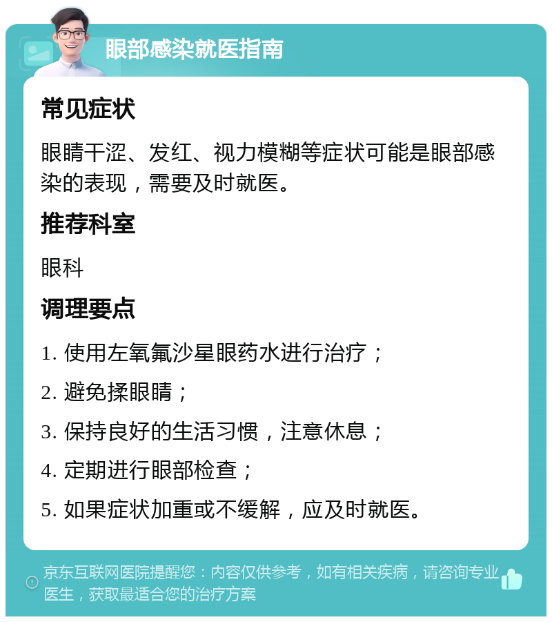 眼部感染就医指南 常见症状 眼睛干涩、发红、视力模糊等症状可能是眼部感染的表现，需要及时就医。 推荐科室 眼科 调理要点 1. 使用左氧氟沙星眼药水进行治疗； 2. 避免揉眼睛； 3. 保持良好的生活习惯，注意休息； 4. 定期进行眼部检查； 5. 如果症状加重或不缓解，应及时就医。