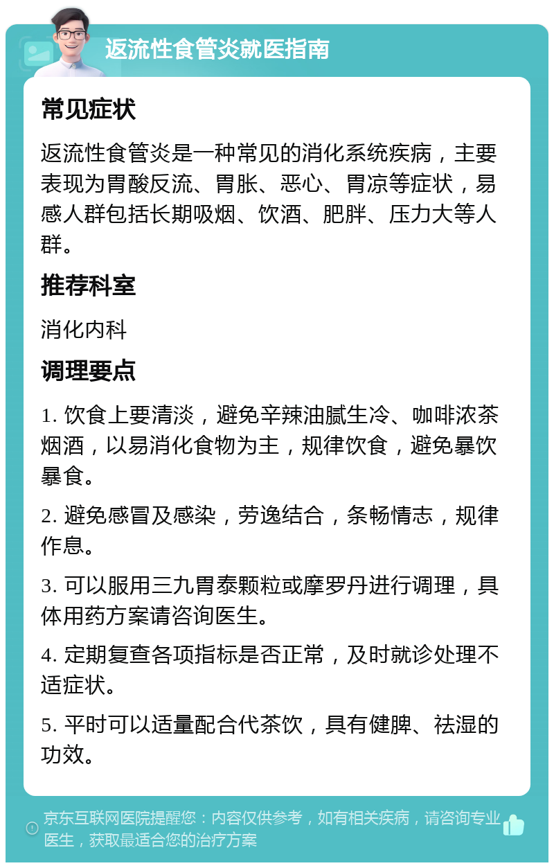 返流性食管炎就医指南 常见症状 返流性食管炎是一种常见的消化系统疾病，主要表现为胃酸反流、胃胀、恶心、胃凉等症状，易感人群包括长期吸烟、饮酒、肥胖、压力大等人群。 推荐科室 消化内科 调理要点 1. 饮食上要清淡，避免辛辣油腻生冷、咖啡浓茶烟酒，以易消化食物为主，规律饮食，避免暴饮暴食。 2. 避免感冒及感染，劳逸结合，条畅情志，规律作息。 3. 可以服用三九胃泰颗粒或摩罗丹进行调理，具体用药方案请咨询医生。 4. 定期复查各项指标是否正常，及时就诊处理不适症状。 5. 平时可以适量配合代茶饮，具有健脾、祛湿的功效。