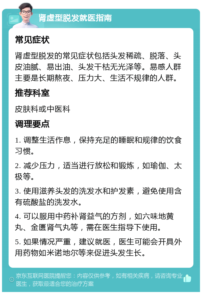 肾虚型脱发就医指南 常见症状 肾虚型脱发的常见症状包括头发稀疏、脱落、头皮油腻、易出油、头发干枯无光泽等。易感人群主要是长期熬夜、压力大、生活不规律的人群。 推荐科室 皮肤科或中医科 调理要点 1. 调整生活作息，保持充足的睡眠和规律的饮食习惯。 2. 减少压力，适当进行放松和锻炼，如瑜伽、太极等。 3. 使用滋养头发的洗发水和护发素，避免使用含有硫酸盐的洗发水。 4. 可以服用中药补肾益气的方剂，如六味地黄丸、金匮肾气丸等，需在医生指导下使用。 5. 如果情况严重，建议就医，医生可能会开具外用药物如米诺地尔等来促进头发生长。