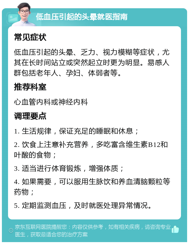 低血压引起的头晕就医指南 常见症状 低血压引起的头晕、乏力、视力模糊等症状，尤其在长时间站立或突然起立时更为明显。易感人群包括老年人、孕妇、体弱者等。 推荐科室 心血管内科或神经内科 调理要点 1. 生活规律，保证充足的睡眠和休息； 2. 饮食上注意补充营养，多吃富含维生素B12和叶酸的食物； 3. 适当进行体育锻炼，增强体质； 4. 如果需要，可以服用生脉饮和养血清脑颗粒等药物； 5. 定期监测血压，及时就医处理异常情况。