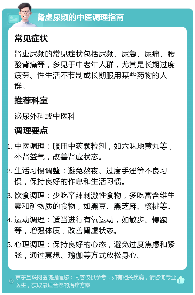 肾虚尿频的中医调理指南 常见症状 肾虚尿频的常见症状包括尿频、尿急、尿痛、腰酸背痛等，多见于中老年人群，尤其是长期过度疲劳、性生活不节制或长期服用某些药物的人群。 推荐科室 泌尿外科或中医科 调理要点 中医调理：服用中药颗粒剂，如六味地黄丸等，补肾益气，改善肾虚状态。 生活习惯调整：避免熬夜、过度手淫等不良习惯，保持良好的作息和生活习惯。 饮食调理：少吃辛辣刺激性食物，多吃富含维生素和矿物质的食物，如黑豆、黑芝麻、核桃等。 运动调理：适当进行有氧运动，如散步、慢跑等，增强体质，改善肾虚状态。 心理调理：保持良好的心态，避免过度焦虑和紧张，通过冥想、瑜伽等方式放松身心。