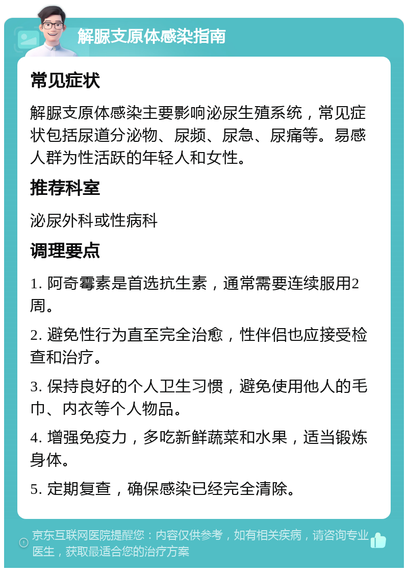 解脲支原体感染指南 常见症状 解脲支原体感染主要影响泌尿生殖系统，常见症状包括尿道分泌物、尿频、尿急、尿痛等。易感人群为性活跃的年轻人和女性。 推荐科室 泌尿外科或性病科 调理要点 1. 阿奇霉素是首选抗生素，通常需要连续服用2周。 2. 避免性行为直至完全治愈，性伴侣也应接受检查和治疗。 3. 保持良好的个人卫生习惯，避免使用他人的毛巾、内衣等个人物品。 4. 增强免疫力，多吃新鲜蔬菜和水果，适当锻炼身体。 5. 定期复查，确保感染已经完全清除。