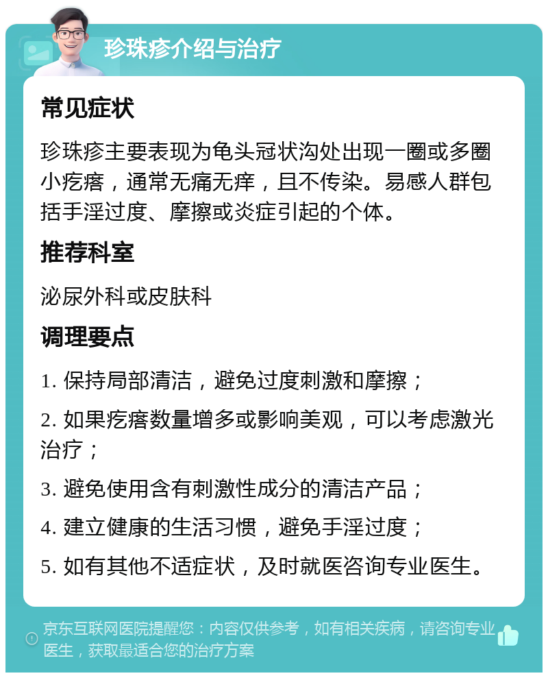 珍珠疹介绍与治疗 常见症状 珍珠疹主要表现为龟头冠状沟处出现一圈或多圈小疙瘩，通常无痛无痒，且不传染。易感人群包括手淫过度、摩擦或炎症引起的个体。 推荐科室 泌尿外科或皮肤科 调理要点 1. 保持局部清洁，避免过度刺激和摩擦； 2. 如果疙瘩数量增多或影响美观，可以考虑激光治疗； 3. 避免使用含有刺激性成分的清洁产品； 4. 建立健康的生活习惯，避免手淫过度； 5. 如有其他不适症状，及时就医咨询专业医生。