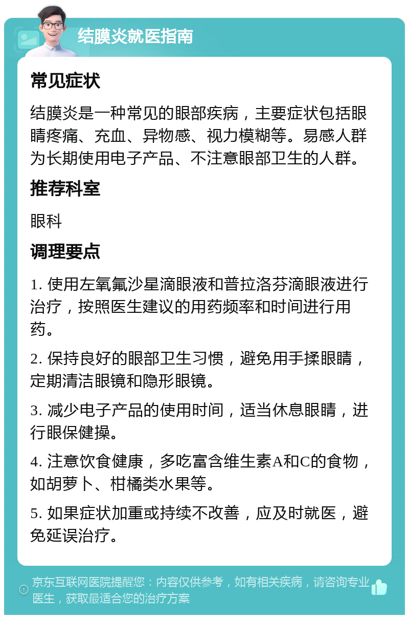 结膜炎就医指南 常见症状 结膜炎是一种常见的眼部疾病，主要症状包括眼睛疼痛、充血、异物感、视力模糊等。易感人群为长期使用电子产品、不注意眼部卫生的人群。 推荐科室 眼科 调理要点 1. 使用左氧氟沙星滴眼液和普拉洛芬滴眼液进行治疗，按照医生建议的用药频率和时间进行用药。 2. 保持良好的眼部卫生习惯，避免用手揉眼睛，定期清洁眼镜和隐形眼镜。 3. 减少电子产品的使用时间，适当休息眼睛，进行眼保健操。 4. 注意饮食健康，多吃富含维生素A和C的食物，如胡萝卜、柑橘类水果等。 5. 如果症状加重或持续不改善，应及时就医，避免延误治疗。